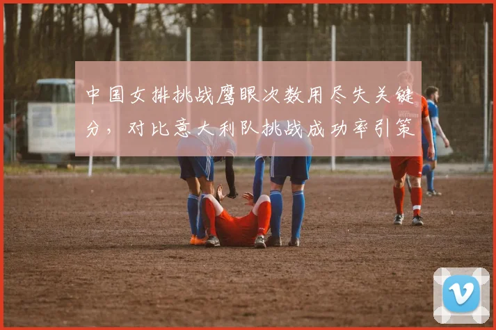 中国女排挑战鹰眼次数用尽失关键分,对比意大利队挑战成功率引策略反思?
