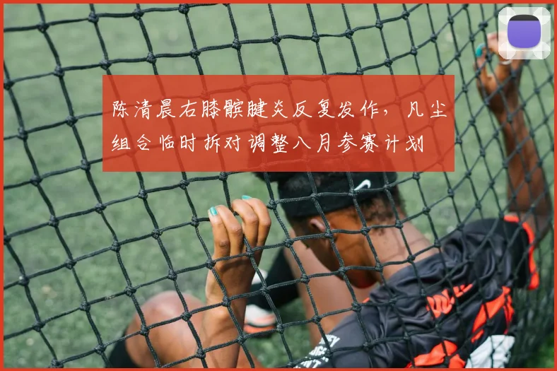 陈清晨右膝髌腱炎反复发作,凡尘组合临时拆对调整八月参赛计划