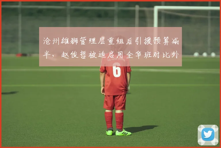 沧州雄狮管理层重组后引援预算减半,赵俊哲被迫启用全华班对比外援时代