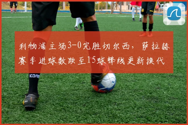 利物浦主场3-0完胜切尔西,萨拉赫赛季进球数跌至15球锋线更新换代在即?