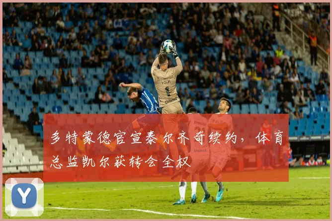 多特蒙德官宣泰尔齐奇续约,体育总监凯尔获转会全权